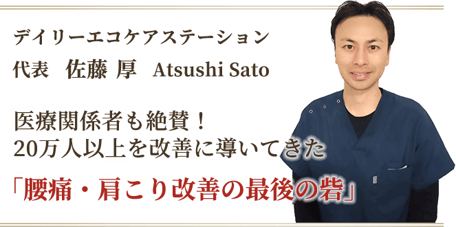 腰痛や肩こりなどの症状に悩む20万人以上の人々を改善に導いてきた、デイリーエコケアステーション代表の佐藤厚にお任せください。